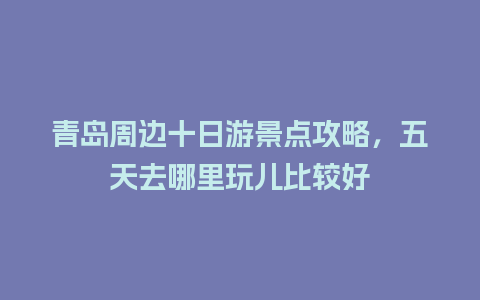 青岛周边十日游景点攻略，五天去哪里玩儿比较好