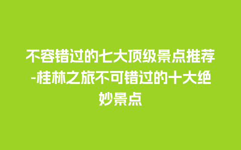 不容错过的七大顶级景点推荐-桂林之旅不可错过的十大绝妙景点