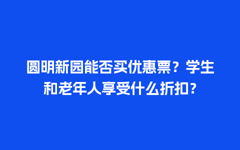 圆明新园能否买优惠票？学生和老年人享受什么折扣？