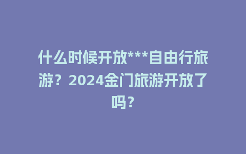 什么时候开放***自由行旅游？2024金门旅游开放了吗？