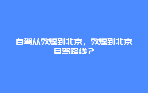 自驾从敦煌到北京，敦煌到北京自驾路线？