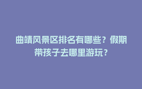 曲靖风景区排名有哪些？假期带孩子去哪里游玩？