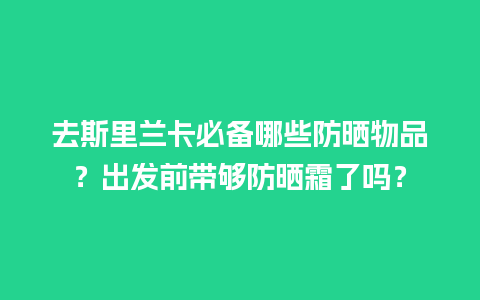 去斯里兰卡必备哪些防晒物品？出发前带够防晒霜了吗？