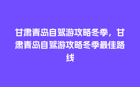 甘肃青岛自驾游攻略冬季，甘肃青岛自驾游攻略冬季最佳路线