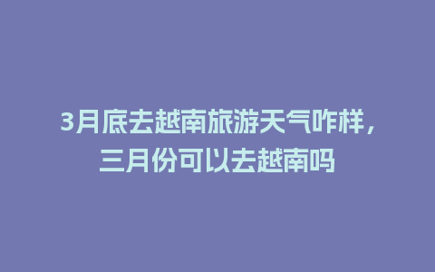 3月底去越南旅游天气咋样，三月份可以去越南吗