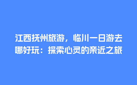 江西抚州旅游，临川一日游去哪好玩：探索心灵的亲近之旅