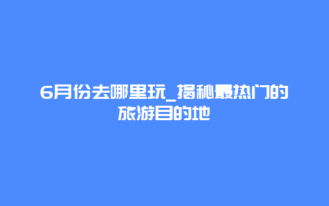 6月份去哪里玩_揭秘最热门的旅游目的地