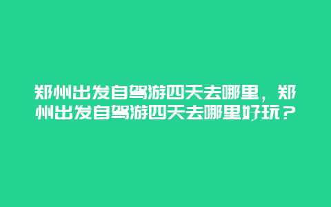 郑州出发自驾游四天去哪里，郑州出发自驾游四天去哪里好玩？