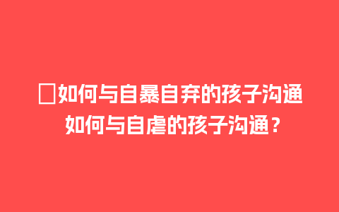 ﻿如何与自暴自弃的孩子沟通 如何与自虐的孩子沟通？