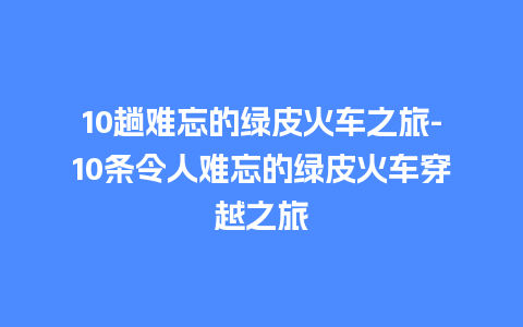 10趟难忘的绿皮火车之旅-10条令人难忘的绿皮火车穿越之旅