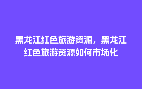 黑龙江红色旅游资源，黑龙江红色旅游资源如何市场化