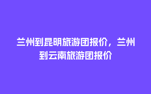 兰州到昆明旅游团报价，兰州到云南旅游团报价