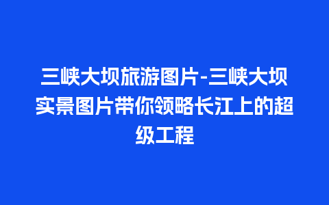 三峡大坝旅游图片-三峡大坝实景图片带你领略长江上的超级工程