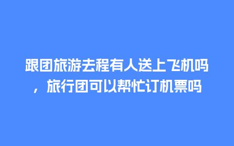 跟团旅游去程有人送上飞机吗，旅行团可以帮忙订机票吗