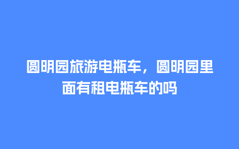 圆明园旅游电瓶车，圆明园里面有租电瓶车的吗