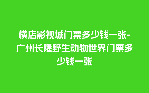 横店影视城门票多少钱一张-广州长隆野生动物世界门票多少钱一张