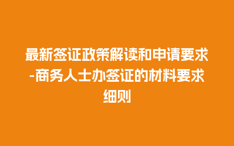 最新签证政策解读和申请要求-商务人士办签证的材料要求细则