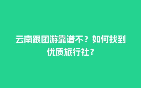 云南跟团游靠谱不？如何找到优质旅行社？