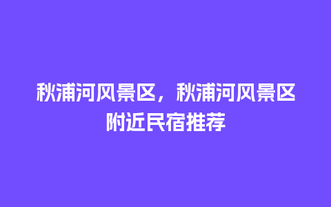 秋浦河风景区，秋浦河风景区附近民宿推荐