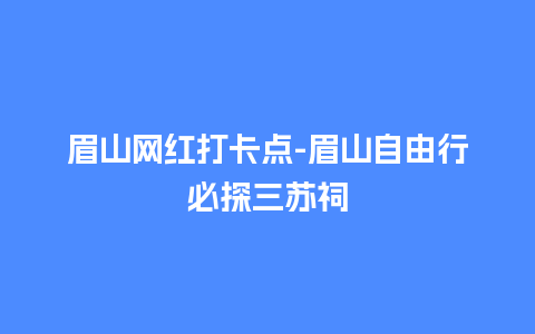 眉山网红打卡点-眉山自由行必探三苏祠