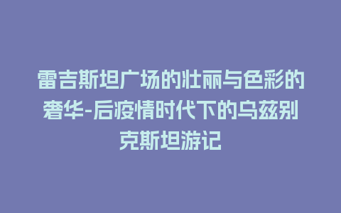 雷吉斯坦广场的壮丽与色彩的奢华-后疫情时代下的乌兹别克斯坦游记