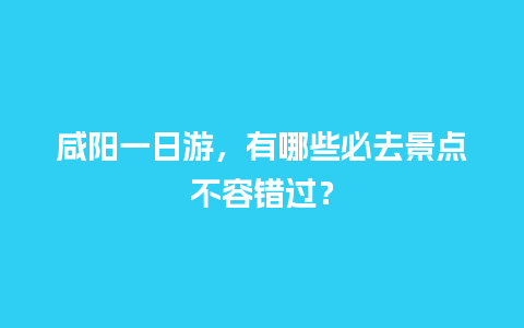 咸阳一日游，有哪些必去景点不容错过？