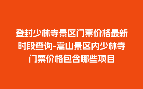 登封少林寺景区门票价格最新时段查询-嵩山景区内少林寺门票价格包含哪些项目