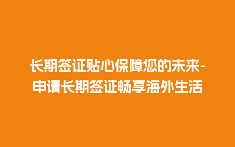 长期签证贴心保障您的未来-申请长期签证畅享海外生活