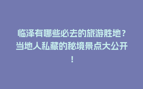 临泽有哪些必去的旅游胜地？当地人私藏的秘境景点大公开！