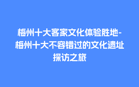 梅州十大客家文化体验胜地-梅州十大不容错过的文化遗址探访之旅