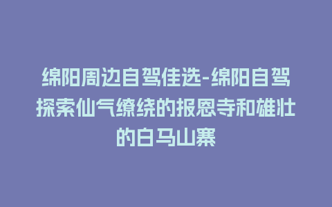 绵阳周边自驾佳选-绵阳自驾探索仙气缭绕的报恩寺和雄壮的白马山寨