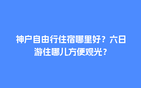 神户自由行住宿哪里好？六日游住哪儿方便观光？