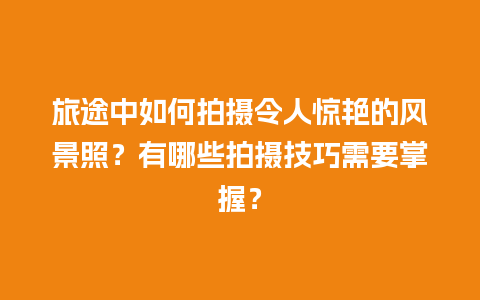 旅途中如何拍摄令人惊艳的风景照？有哪些拍摄技巧需要掌握？