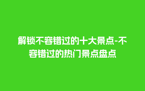 解锁不容错过的十大景点-不容错过的热门景点盘点