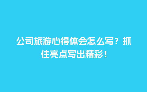 公司旅游心得体会怎么写？抓住亮点写出精彩！