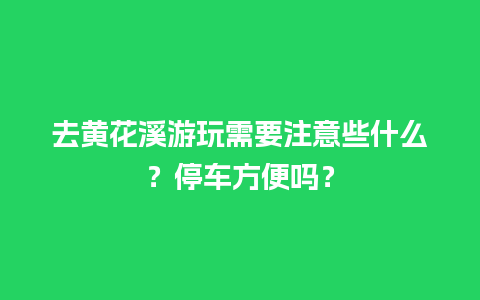 去黄花溪游玩需要注意些什么？停车方便吗？