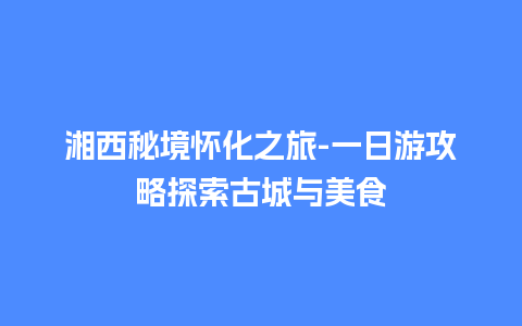 湘西秘境怀化之旅-一日游攻略探索古城与美食