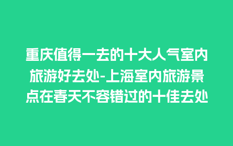 重庆值得一去的十大人气室内旅游好去处-上海室内旅游景点在春天不容错过的十佳去处