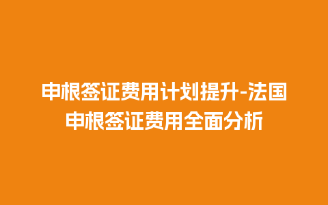 申根签证费用计划提升-法国申根签证费用全面分析