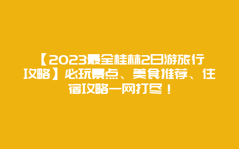 【2024最全桂林2日游旅行攻略】必玩景点、美食推荐、住宿攻略一网打尽！