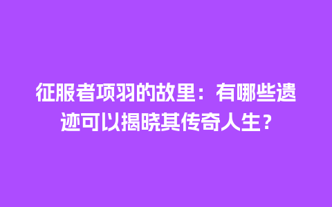 征服者项羽的故里：有哪些遗迹可以揭晓其传奇人生？