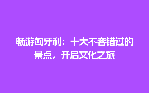 畅游匈牙利：十大不容错过的景点，开启文化之旅