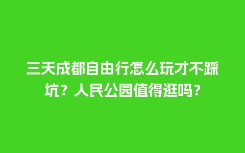 三天成都自由行怎么玩才不踩坑？人民公园值得逛吗？