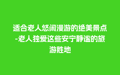 适合老人悠闲漫游的绝美景点-老人独爱这些安宁静谧的旅游胜地