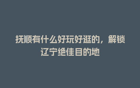 抚顺有什么好玩好逛的，解锁辽宁绝佳目的地