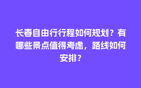 长春自由行行程如何规划？有哪些景点值得考虑，路线如何安排？