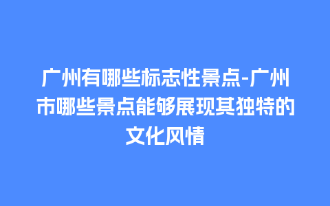 广州有哪些标志性景点-广州市哪些景点能够展现其独特的文化风情