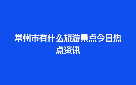 常州市有什么旅游景点今日热点资讯