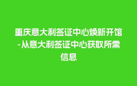 重庆意大利签证中心焕新开馆-从意大利签证中心获取所需信息