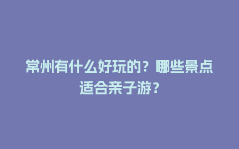 常州有什么好玩的？哪些景点适合亲子游？